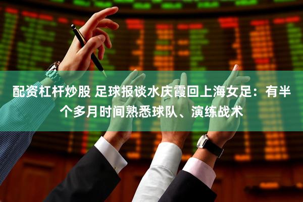 配资杠杆炒股 足球报谈水庆霞回上海女足：有半个多月时间熟悉球队、演练战术