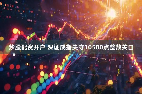 炒股配资开户 深证成指失守10500点整数关口