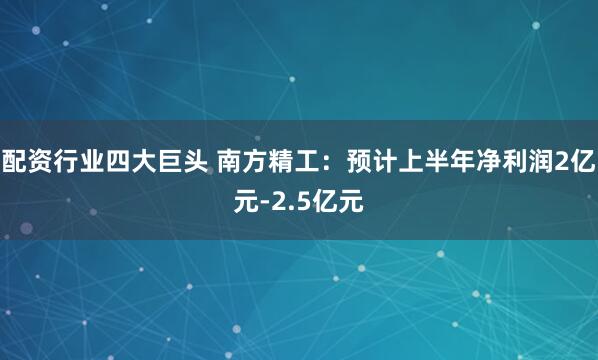 配资行业四大巨头 南方精工：预计上半年净利润2亿元-2.5亿元