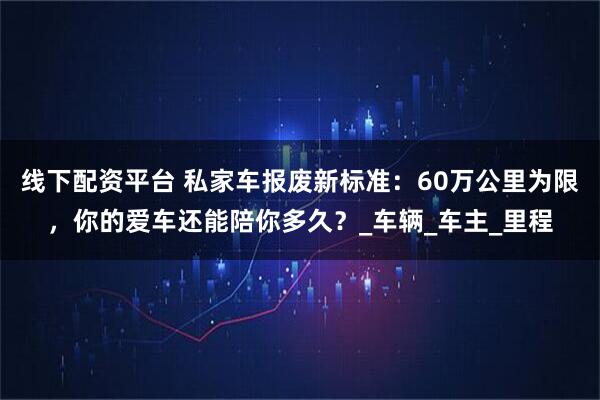 线下配资平台 私家车报废新标准：60万公里为限，你的爱车还能陪你多久？_车辆_车主_里程