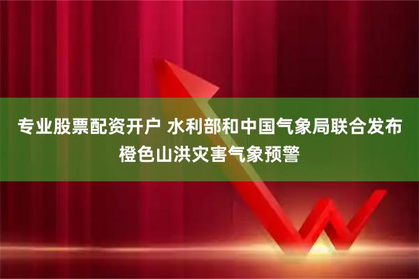 专业股票配资开户 水利部和中国气象局联合发布橙色山洪灾害气象预警
