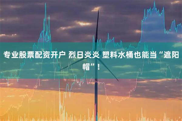 专业股票配资开户 烈日炎炎 塑料水桶也能当“遮阳帽”！