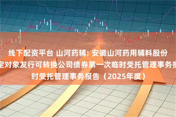 线下配资平台 山河药辅: 安徽山河药用辅料股份有限公司向不特定对象发行可转换公司债券第一次临时受托管理事务报告（2025年度）