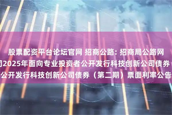 股票配资平台论坛官网 招商公路: 招商局公路网络科技控股股份有限公司2025年面向专业投资者公开发行科技创新公司债券（第二期）票面利率公告