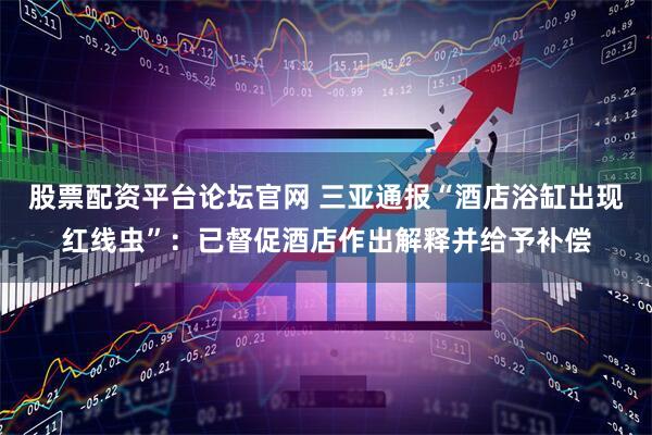 股票配资平台论坛官网 三亚通报“酒店浴缸出现红线虫”：已督促酒店作出解释并给予补偿