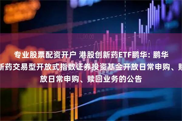 专业股票配资开户 港股创新药ETF鹏华: 鹏华国证港股通创新药交易型开放式指数证券投资基金开放日常申购、赎回业务的公告