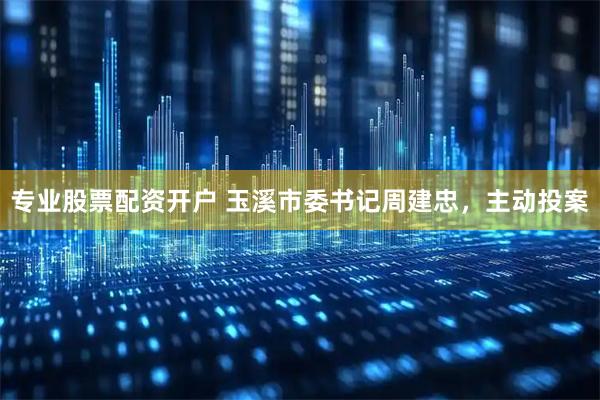 专业股票配资开户 玉溪市委书记周建忠，主动投案