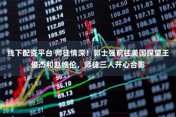 线下配资平台 师徒情深！郭士强前往美国探望王俊杰和赵维伦，师徒三人开心合影