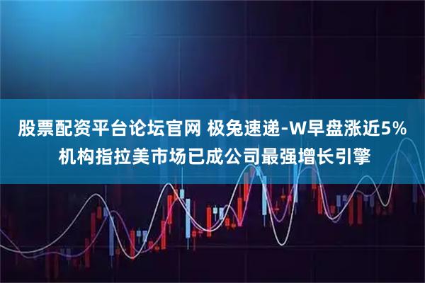 股票配资平台论坛官网 极兔速递-W早盘涨近5% 机构指拉美市场已成公司最强增长引擎