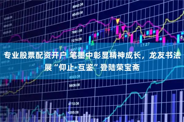 专业股票配资开户 笔墨中彰显精神成长，龙友书法展“仰止·互鉴”登陆荣宝斋