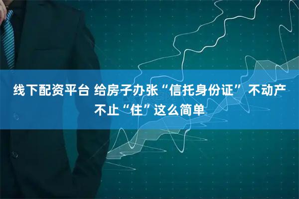 线下配资平台 给房子办张“信托身份证” 不动产不止“住”这么简单