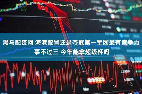 黑马配资网 海港配置还是夺冠第一军团最有竞争力 事不过三 今年能拿超级杯吗