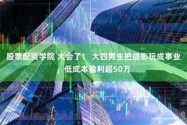 股票配资学院 太会了！ 大四男生把摄影玩成事业，低成本盈利超50万