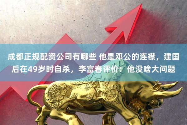 成都正规配资公司有哪些 他是邓公的连襟，建国后在49岁时自杀，李富春评价：他没啥大问题