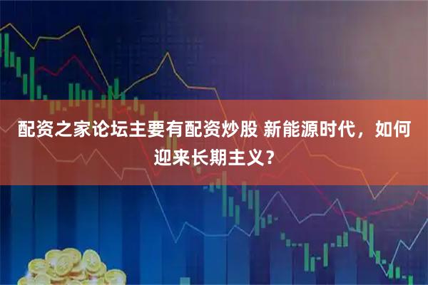 配资之家论坛主要有配资炒股 新能源时代，如何迎来长期主义？