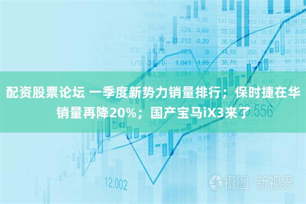 配资股票论坛 一季度新势力销量排行；保时捷在华销量再降20%；国产宝马iX3来了