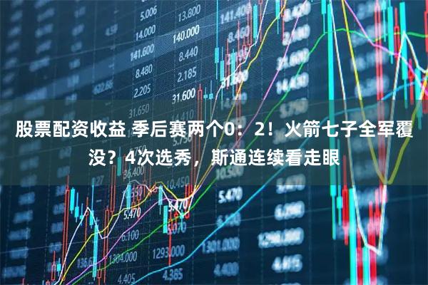 股票配资收益 季后赛两个0：2！火箭七子全军覆没？4次选秀，斯通连续看走眼