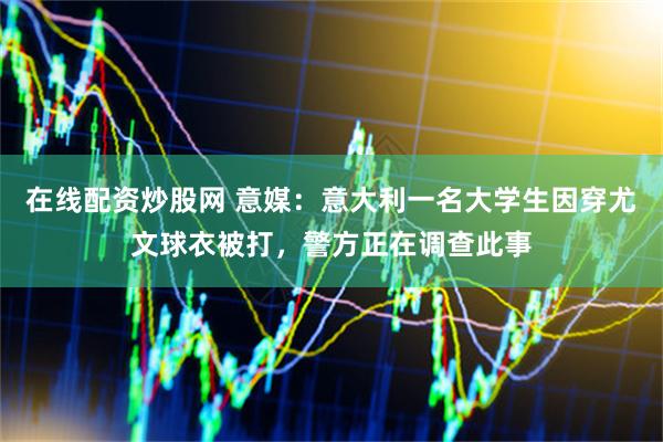 在线配资炒股网 意媒：意大利一名大学生因穿尤文球衣被打，警方正在调查此事
