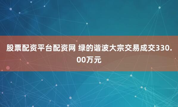 股票配资平台配资网 绿的谐波大宗交易成交330.00万元
