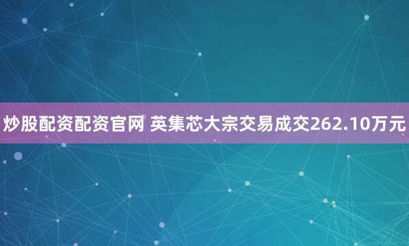 炒股配资配资官网 英集芯大宗交易成交262.10万元