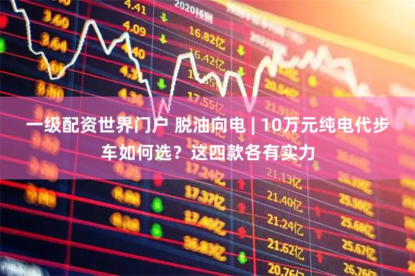 一级配资世界门户 脱油向电 | 10万元纯电代步车如何选？这四款各有实力