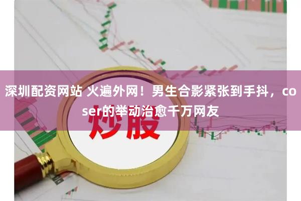 深圳配资网站 火遍外网！男生合影紧张到手抖，coser的举动治愈千万网友