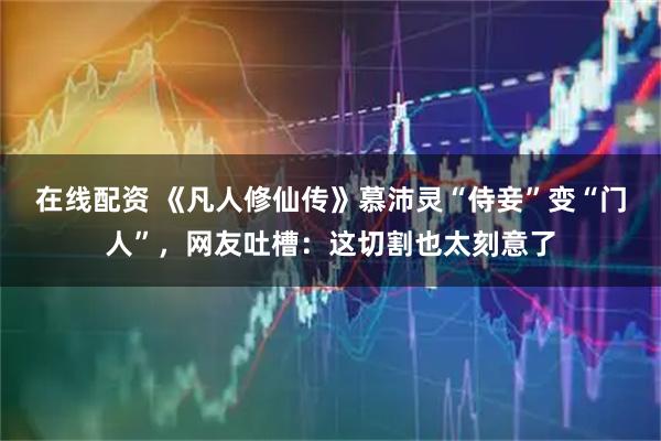 在线配资 《凡人修仙传》慕沛灵“侍妾”变“门人”，网友吐槽：这切割也太刻意了