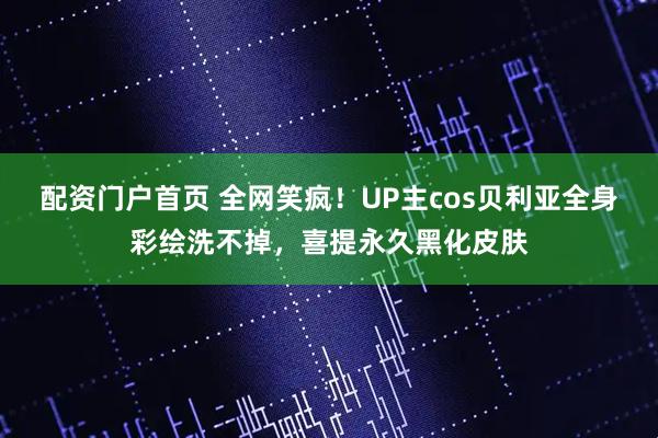 配资门户首页 全网笑疯！UP主cos贝利亚全身彩绘洗不掉，喜提永久黑化皮肤